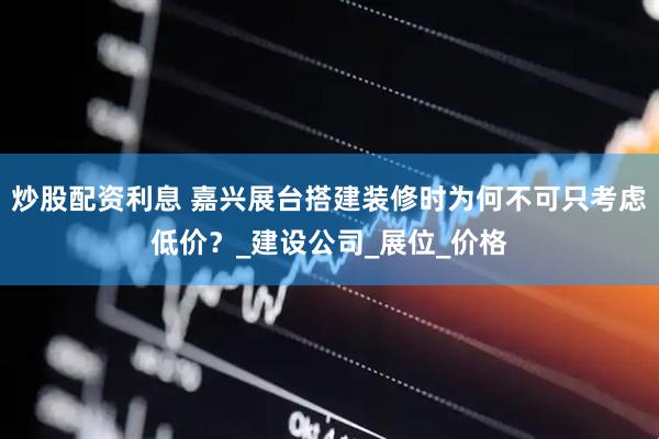 炒股配资利息 嘉兴展台搭建装修时为何不可只考虑低价？_建设公司_展位_价格