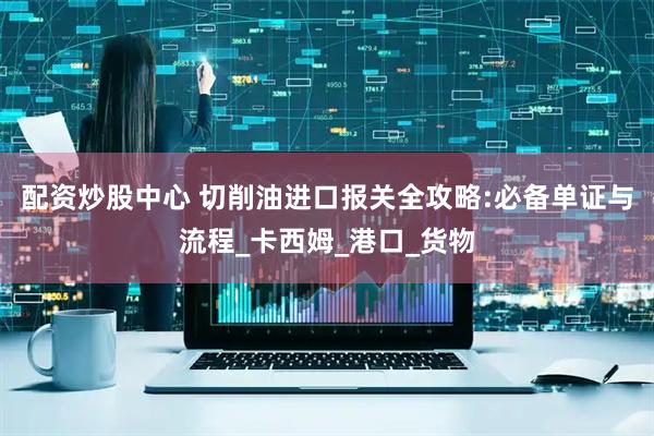 配资炒股中心 切削油进口报关全攻略:必备单证与流程_卡西姆_港口_货物