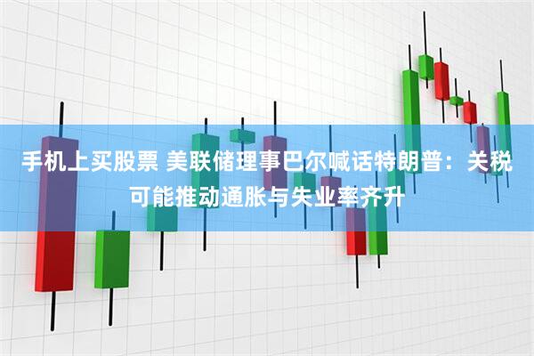 手机上买股票 美联储理事巴尔喊话特朗普：关税可能推动通胀与失业率齐升