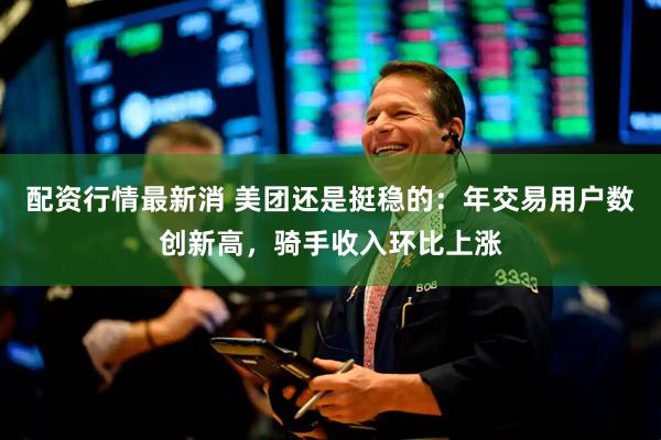 配资行情最新消 美团还是挺稳的：年交易用户数创新高，骑手收入环比上涨