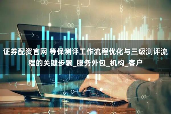 证券配资官网 等保测评工作流程优化与三级测评流程的关键步骤_服务外包_机构_客户