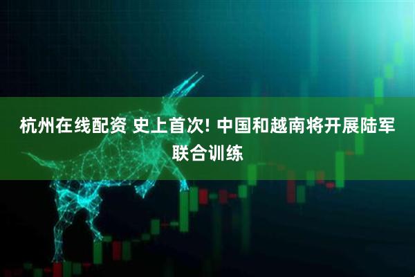 杭州在线配资 史上首次! 中国和越南将开展陆军联合训练