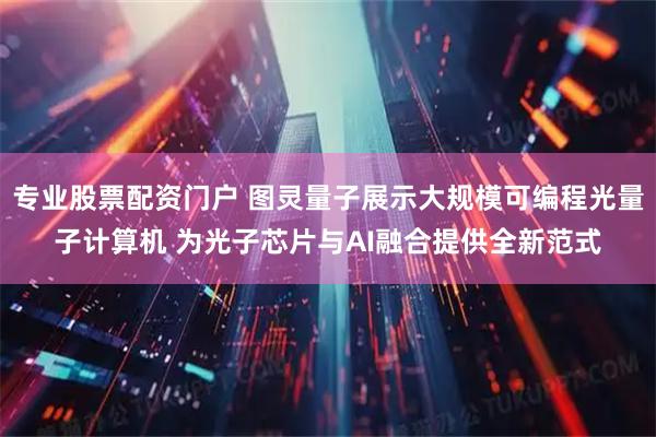 专业股票配资门户 图灵量子展示大规模可编程光量子计算机 为光子芯片与AI融合提供全新范式
