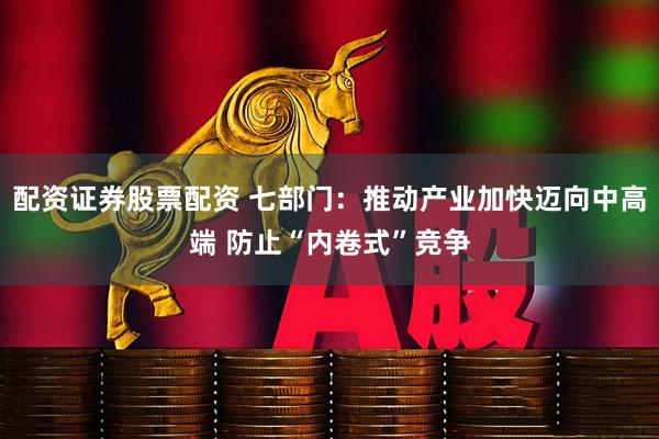 配资证券股票配资 七部门：推动产业加快迈向中高端 防止“内卷式”竞争