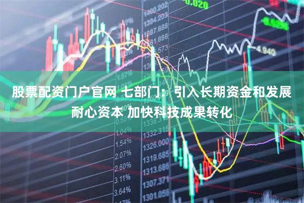 股票配资门户官网 七部门：引入长期资金和发展耐心资本 加快科技成果转化