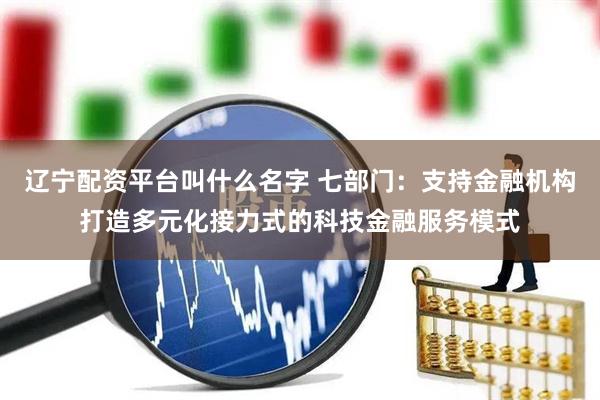 辽宁配资平台叫什么名字 七部门：支持金融机构打造多元化接力式的科技金融服务模式