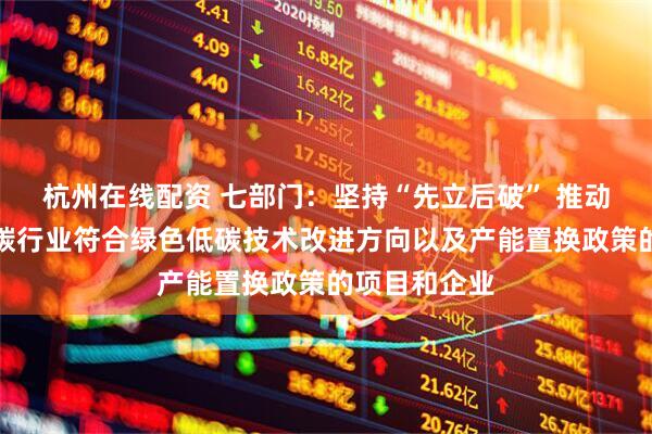 杭州在线配资 七部门：坚持“先立后破” 推动银行支持高碳行业符合绿色低碳技术改进方向以及产能置换政策的项目和企业