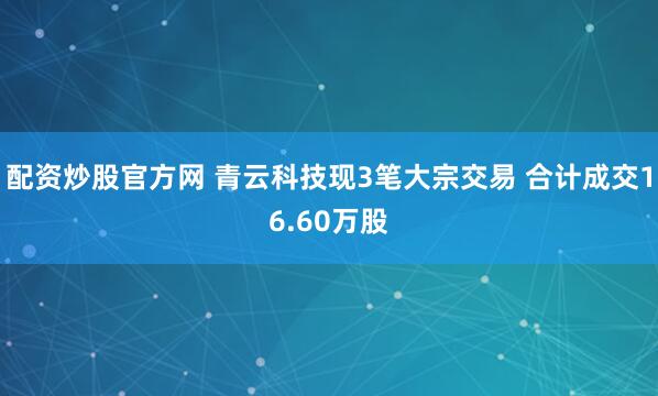 配资炒股官方网 青云科技现3笔大宗交易 合计成交16.60万股