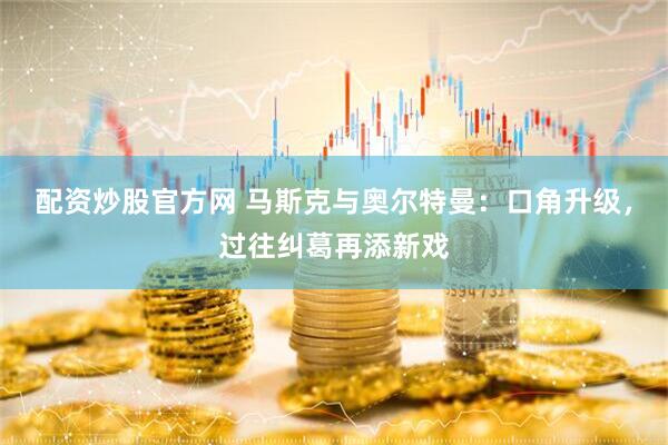 配资炒股官方网 马斯克与奥尔特曼：口角升级，过往纠葛再添新戏