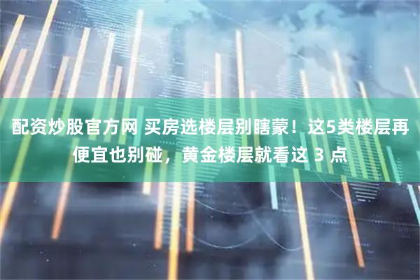 配资炒股官方网 买房选楼层别瞎蒙！这5类楼层再便宜也别碰，黄金楼层就看这 3 点