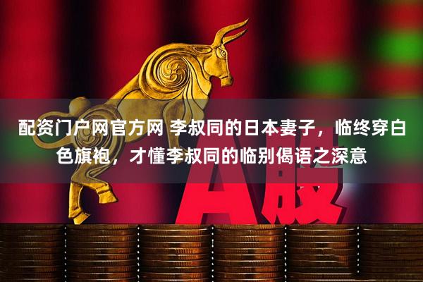 配资门户网官方网 李叔同的日本妻子，临终穿白色旗袍，才懂李叔同的临别偈语之深意