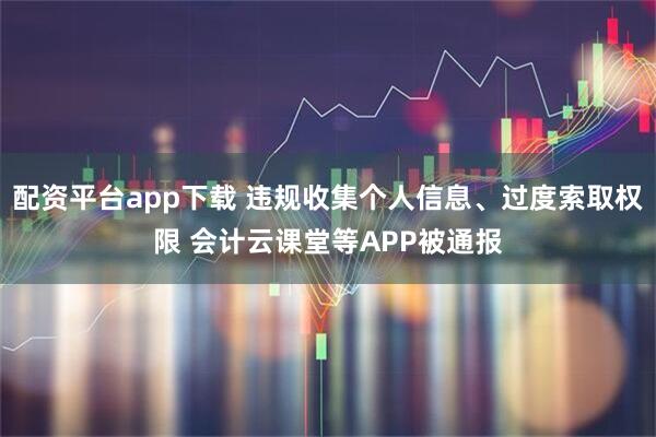 配资平台app下载 违规收集个人信息、过度索取权限 会计云课堂等APP被通报