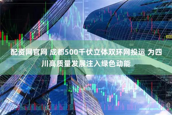 配资网官网 成都500千伏立体双环网投运 为四川高质量发展注入绿色动能