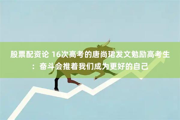 股票配资论 16次高考的唐尚珺发文勉励高考生：奋斗会推着我们成为更好的自己
