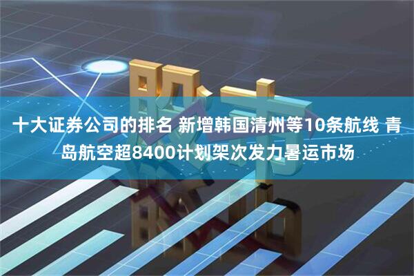 十大证券公司的排名 新增韩国清州等10条航线 青岛航空超8400计划架次发力暑运市场
