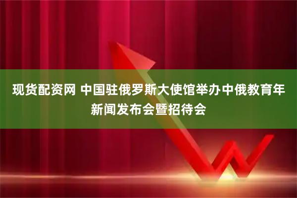 现货配资网 中国驻俄罗斯大使馆举办中俄教育年新闻发布会暨招待会