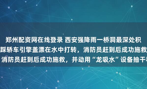 郑州配资网在线登录 西安强降雨一桥洞最深处积水约1.5米，男司机脚踩轿车引擎盖漂在水中打转，消防员赶到后成功施救，并动用“龙吸水”设备抽干积水