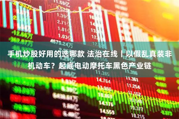 手机炒股好用的选哪款 法治在线丨以假乱真装非机动车？起底电动摩托车黑色产业链